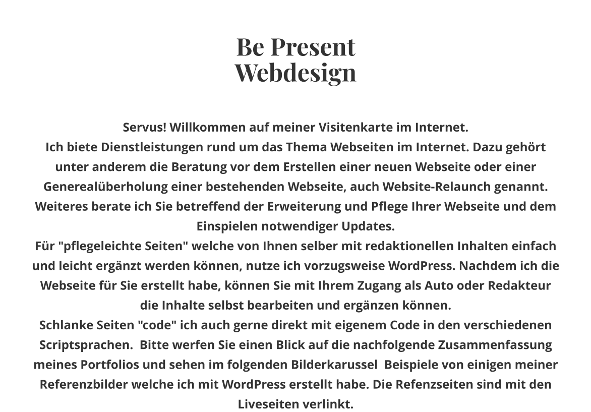 Be Present Webdesign Servus! Willkommen auf meiner Visitenkarte im Internet. Ich biete Dienstleistungen rund um das Thema Webseiten im Internet. Dazu gehört unter anderem die Beratung vor dem Erstellen einer neuen Webseite oder einer Generealüberholung einer bestehenden Webseite, auch Website-Relaunch genannt. Weiteres berate ich Sie betreffend der Erweiterung und Pflege Ihrer Webseite und dem Einspielen notwendiger Updates. Für "pflegeleichte Seiten" welche von Ihnen selber mit redaktionellen Inhalten einfach und leicht ergänzt werden können, nutze ich vorzugsweise WordPress. Nachdem ich die Webseite für Sie erstellt habe, können Sie mit Ihrem Zugang als Auto oder Redakteur  die Inhalte selbst bearbeiten und ergänzen können. Schlanke Seiten "code" ich auch gerne direkt mit eigenem Code in den verschiedenen Scriptsprachen.  Bitte werfen Sie einen Blick auf die nachfolgende Zusammenfassung meines Portfolios und sehen im folgenden Bilderkarussel  Beispiele von einigen meiner Referenzbilder welche ich mit WordPress erstellt habe. Die Refenzseiten sind mit den Liveseiten verlinkt.